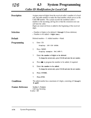 Page 29112643aSystem Programming
Caller ID Modification for Local Call
DescriptionAssigns removed digits from the received caller’s number of a local
call, and adds number to make the final number which serves as the
Caller 
ID number. The system records the modified caller’s
number to the incoming call log list so that the extension user can
call back the caller.
Digits are removed from or added to the beginning of the received
digits.
Selectionl Number of digits to be deleted: 0 through 9 (O=no deletion)
l...