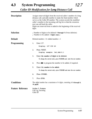 Page 292System Programming
127Caller ID Modification for Long Distance Call
DescriptionAssigns removed digits from the received caller’s number of a long
distance call, and adds number to make the final number which
serves as the Caller ID number. The system records the modified
caller’s number to the incoming call log list so that the extension
user can call back the caller.
Digits are removed from or added to the beginning of the received
digits.
Selection
Default
Deleted number - 0; Added number - 1...