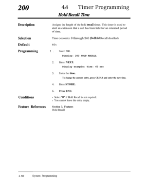 Page 29520044lTimer Programming
Hold Recall Time
DescriptionAssigns the length of the hold &call timer. This timer is used to
alert an extension that a call has been held for an extended period
of time.
SelectionTime (seconds): 0 through 240 @Hold Recall disabled)
Default60s
Programming1.Enter 200.Display: 200 HOLD RECALL
2.Press NEXT.Display example: Time: 60 
set
3.Enter the time.
To change the current entry, press CLEAR and enter the new time.
4.Press STORE.
5.Press END.
Conditionsl Select “0” if Hold Recall...