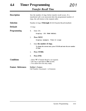 Page 296440Timer Programming
201
Transfer Recall Time
DescriptionSets the number of rings before transfer recall occurs. If a
transferred call is not answered after the programmed number of
rings, the call returns to the original caller.
SelectionNumber of rings: 0 through 48 (O=Transfer Recall disabled)
Default
12 rings
Programming1.Enter 201.Display: 201 TRAN RECALL
2.Press NEXT.Display example: 
Time:12 rings
3.Enter the number of rings.
To change the current entry, press CLEAR and enter the new number
of...