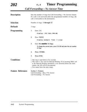 Page 297202440Timer Programming
Call Forwarding - No Answer Time
DescriptionSets the number of rings for Call Forwarding - No Answer feature.
If a call is not answered after the programmed number of rings, the
call is forwarded to the destination.
SelectionDefault
Programming
ConditionsNumber of rings: 1 through 12
3 rings1.
2.
3.
4.
5.
Enter 202.Display: 202 CALL FWD-NA
Press NEXT.Display example: Time: 3 rings
Enter the number of rings.
To change the current entry, press CLEAR and enter the new number
of...