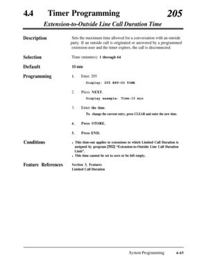 Page 300440Timer Programming205
Extension-to-Outside Line Call Duration Time
DescriptionSets the maximum time allowed for a conversation with an outside
party. If an outside call is originated or answered by a programmed
extension user and the timer expires, the call is disconnected.
SelectionDefault
Programming
Conditions
Time (minutes): 1 through 64
10min
1.Enter 205.Display: 205 EXT-CO TIME
2.Press NEXT.Display example: 
Time:10 min
3.Enter the time.
To change the current entry, press CLEAR and enter the new...