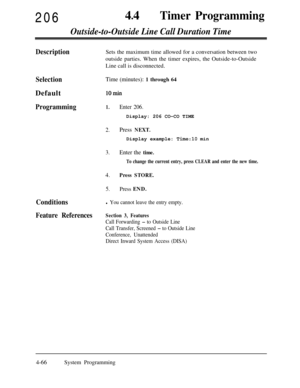 Page 30120644
lTimer Programming
Outside-to-Outside Line Call Duration Time
DescriptionSets the maximum time allowed for a conversation between two
outside parties. When the timer expires, the Outside-to-Outside
Line call is disconnected.
SelectionTime (minutes): 1 through 64Default
10min
Programming1.Enter 206.Display: 206 CO-CO TIME
2.Press NEXT.Display example: 
Time:10 min
3.Enter the time.
To change the current entry, press CLEAR and enter the new time.
4.Press STORE.
5.Press END.
Conditionsl You cannot...