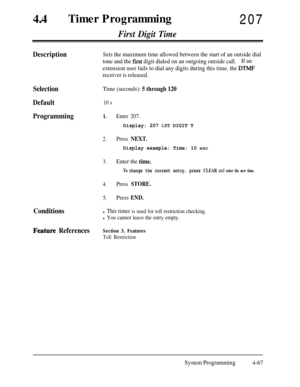 Page 30244aTimer Programming
207
First Digit Time
DescriptionSets the maximum time allowed between the start of an outside dial
tone and the 
first digit dialed on an outgoing outside call.If an
extension user fails to dial any digits during this time, the 
DTMF
receiver is released.
Selection
Default
ProgrammingTime (seconds): 5 through 120
10 s
1.Enter 207.
Display: 207 1ST DIGIT T
2.Press NEXT.
Display example: Time: 10 set
3.Enter the time.
To change the current entry, press CLEAR and enter the new time....