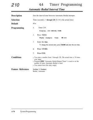 Page 30521044lTimer Programming
Automatic Redial Interval Time
DescriptionSets the interval time between Automatic Redial attempts.
SelectionTime (seconds): 3 through 120 (X 10 is the actual time)
Default40 s
Programming1.Enter 210.Display: 210 REDIAL TIME
2.Press NEXT.Display example: Time:40 
set
3.Enter the time.
To change the current entry, press CLEAR and enter the new time.
4.Press STORE.
5.Press END.
Conditionsl You enter a number from 3 through 120. The actual time is 10 times
your input.
l Program [209]...