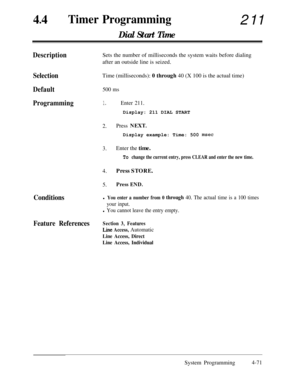 Page 30644
lTimer Programming211
Dial Start Time
DescriptionSets the number of milliseconds the system waits before dialing
after an outside line is seized.
SelectionTime (milliseconds): 0 through 40 (X 100 is the actual time)
Default500 ms
Programming1.Enter 211.Display: 211 DIAL START
2.Press NEXT.Display example: Time: 500 
msec
3.Enter the time.
To change the current entry, press CLEAR and enter the new time.4.Press STORE.
5.Press END.
Conditionsl You enter a number from 0 through 40. The actual time is a...