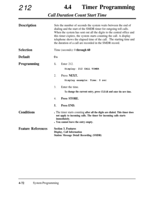 Page 30721244aTimer Programming
Call Duration Count Start Time
DescriptionSets the number of seconds the system waits between the end of
dialing and the start of the SMDR timer for outgoing toll calls.
When the system has sent out all the digits to the central office and
this timer expires, the system starts counting the call. A display
telephone shows the elapsed time of the call.The starting time and
the duration of a call are recorded in the SMDR record.
Selection
Default
Programming
Time (seconds): 0 through...