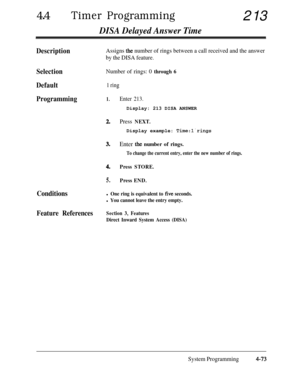 Page 30844lTimer Programming213
DISA Delayed Answer Time
DescriptionAssigns the number of rings between a call received and the answer
by the DISA feature.
SelectionNumber of rings: 0 through 6
Default1 ring
Programming1.
2.
3.
4.
5.
Enter 213.Display: 213 DISA ANSWER
Press NEXT.Display example: 
Time:lrings
Enter the number of rings.
To change the current entry, enter the new number of rings.
Press STORE.
Press END.
Conditionsl One ring is equivalent to five seconds.
l You cannot leave the entry empty.
Feature...