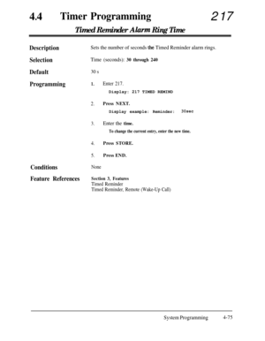 Page 31044
lTimer Programming217
Timed Reminder Akzrm Ring Time
DescriptionSets the number of seconds the Timed Reminder alarm rings.
SelectionTime (seconds): 30 through 240
Default30 s
Programming1.
2.
3.
4.
5.
Enter 217.Display: 217 TIMED REMIND
Press NEXT.
Display example: Reminder:30sec
Enter the time.
To change the current entry, enter the new time.
Press STORE.
Press END.
ConditionsNone
Feature ReferencesSection 3, Features
Timed Reminder
Timed Reminder, Remote (Wake-Up Call)
System Programming4-75 