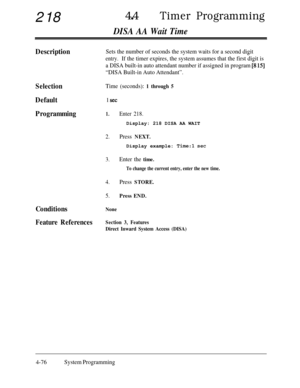 Page 311218440Timer Programming
DISA AA Wait Time
DescriptionSets the number of seconds the system waits for a second digit
entry.If the timer expires, the system assumes that the first digit is
a DISA built-in auto attendant number if assigned in program 
[8 151
“DISA Built-in Auto Attendant”.
SelectionTime (seconds): 1 through 5
Default1 set
Programming1.Enter 218.Display: 218 DISA AA WAIT
2.Press NEXT.Display example: 
Time:1 set
3.Enter the time.
To change the current entry, enter the new time.
4.Press...
