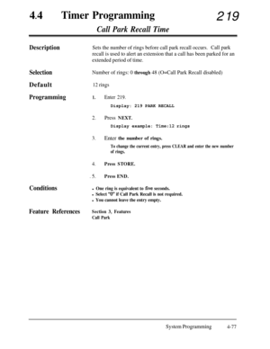 Page 31244
lTimer Programming219
Call Park Recall Time
DescriptionSets the number of rings before call park recall occurs.Call park
recall is used to alert an extension that a call has been parked for an
extended period of time.
SelectionDefault
Programming
Number of rings: 0 through 48 (O=Call Park Recall disabled)
12 rings
1.Enter 219.Display: 219 PARK RECALL
2.Press NEXT.Display example: 
Time:12 rings
3.Enter the number of rings.
To change the current entry, press CLEAR and enter the new number
of rings....