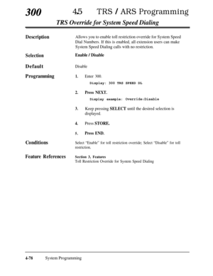 Page 313300450TRS / ARS Programming
TRS Override for System Speed Dialing
DescriptionAllows you to enable toll restriction override for System Speed
Dial Numbers. If this is enabled, all extension users can make
System Speed Dialing calls with no restriction.
SelectionEnable / DisableDefault
Disable
Programming1.Enter 300.Display: 300 TRS SPEED DL
2.Press NEXT.
Display example:0verride:Disable
3.Keep pressing SELECT until the desired selection is
displayed.
4.Press STORE.
5.Press END.
ConditionsSelect “Enable”...