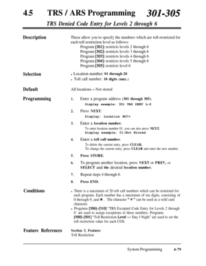 Page 31445lTRS / ARS Programming301-30s
TRS Denied Code Entry for Levels 2 through 6
DescriptionThese allow you to specify the numbers which are toll-restricted for
each toll restriction level as follows:
Program 
[301]: restricts levels 2 through 6
Program 
[302]: restricts levels 3 through 6
Program 
[303]: restricts levels 4 through 6
Program 
[304]: restricts levels 5 through 6
Program 
[305]: restricts level 6
Selectionl Location number: 01 through 20
l Toll call number: 10 digits (max.)
DefaultAll...