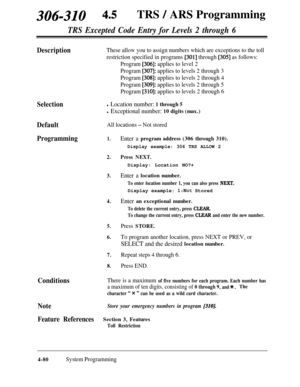 Page 315306-310 4.5TRS / ARS Programming
TRS Excepted Code Entry for Levels 2 through 6
DescriptionThese allow you to assign numbers which are exceptions to the toll
restriction specified in programs 
[301] through [305] as follows:
Program 
[306]: applies to level 2
Program 
[307]: applies to levels 2 through 3
Program 
[308]: applies to levels 2 through 4
Program 
[309]: applies to levels 2 through 5
Program 
[310]: applies to levels 2 through 6
Selection
Default
All locations - Not stored
Programming1.Enter a...