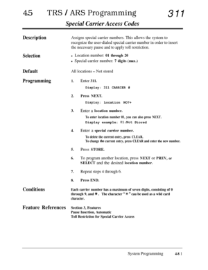 Page 31645lTRS / ARS Programming311
Special Carrier Access Codes
Description
Selection
Default
All locations - Not stored
Programming1.Enter 311.
Assigns special carrier numbers. This allows the system to
recognize the user-dialed special carrier number in order to insert
the necessary pause and to apply toll restriction.
l Location number: 01 through 20
l Special carrier number: 7 digits (max.)
Display: 311 CARRIER #
2.
3.
4.
5.
6.
Press NEXT.
Display:Location NO?+
Enter a location number.
To enter location...