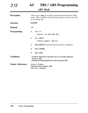 Page 317312450TRS / ARS Programming
ARS Mode
:
DescriptionAllows you to turn on or off the Automatic Route Selection (ARS)
mode. ARS, if enabled, selects the least expensive route to be used
for an outside call.
SelectionOn/Off
Default
Off
Programming1.
2.
3.
4.
5.
Enter 312.Display: 312 ARS MODE SET
Press NEXT.Display example: 
AFLS:Off
Press SELECT until the desired selection is displayed.
Press STORE.
Press END.
Conditionsl If “Off’ is selected, the Automatic Line Access feature functions
instead of ARS.
l...