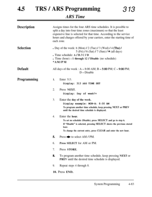 Page 318450TRS / ARS Programming313
ARS Time
DescriptionAssigns times for the four ARS time schedules. It is possible to
split a day into four time zones (maximum) so that the least
expensive line is selected for that time. According to the service
hours and charges offered by your carriers, enter the starting time of
each zone.
Selectionl Day of the week: 1 (Mon) / 2 (Tue) / 3 (Wed) / 4 (Thu) /
DefaultAll days of the week : A - 8:00 AM; B - 5:OO PM; C - 9%) PM;
D 
- Disable
Programming1.Enter 313.
5 (Fri) / 6...
