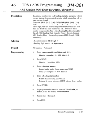 Page 32045lTRS I ARS Programming314-321
ARS Leading Digit Entry for Pkzns 1 through 8,^. .
DescriptionBy entering numbers into each leading digit plan (programs below)
you are starting the process to determine which outside line will be
used to route the call.Program: 
[314] [315] [316] [317] [318] [319] [320] [321]
Plan:1 2 3 4 5 6 7 8
These eight plans are used to analyze the number which the user
dials and decide the route plan for the call.If the user-dialed
number is registered in Plan 1, then Routing Plan...