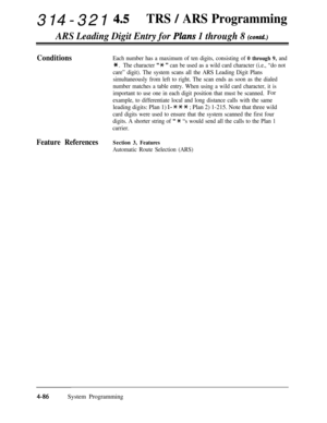 Page 321314-321 4~TRS / ARS Programming
ARS Leading Digit Entry for Pkzns 1 through 8 (contd)
ConditionsEach number has a maximum of ten digits, consisting of 0 through 9, and
* .The character “X ” can be used as a wild card character (i.e., “do not
care” digit). The system scans all the ARS Leading Digit Plans
simultaneously from left to right. The scan ends as soon as the dialed
number matches a table entry. When using a wild card character, it is
important to use one in each digit position that must be...