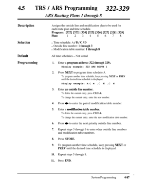 Page 32245aTRS / ARS Programming322-329
ARS Routing Plans 1 through 8
Description
Selection
Default
All time schedules - Not stored
Programming1.Enter a program address (322 through 329).
Display example: 322 ARS ROUTE 1
Assigns the outside line and modification plan to be used for
each route plan and time schedule.Program: 
13221 [323] [324] [325] [326] [327] [328] [329]
Plan:1 2 3 4 5 6 7 8
l Time schedule: A / B / C / D
l Outside line number: 1 through 3
l Modification table number: 1 through 8
2.
3.Press...