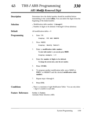 Page 324450TRS / ARS Programming330
ARS Modifj Removed Digit
DescriptionDetermines how the dialed number should be modified before
transmitting to the central 
offke. You can delete the digits from the
beginning of the dialed number.
Selectionl Modification table number: 1 through 8
l Number of digits to be deleted: 0 through 9 (O=no deletion)
DefaultAll modification tables - 0
Programming1.
2.
3.
4.
Enter the number of digits to be deleted.
5.
To change the current entry, enter the new number.
Press STORE.
6.To...