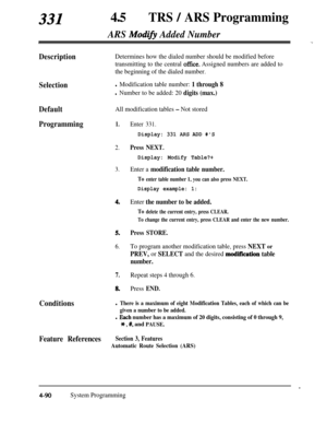 Page 325331450TRS / ARS Programming
ARS Mod@ Added Number-.,
DescriptionDetermines how the dialed number should be modified before
transmitting to the central 
office. Assigned numbers are added to
the beginning of the dialed number.
Selectionl Modification table number: 1 through 8
l Number to be added: 20 digits (max.)
DefaultAll modification tables - Not stored
Programming1.Enter 331.
Display: 331 AFLS ADD #S
2.Press NEXT.
Display: Modify Table?+
3.Enter a modification table number.
To enter table number 1,...