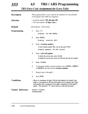 Page 327333450TRS / ARS Programming
TRS Entry Code Assignment.for Extra Table
DescriptionThis program allows you to specify the numbers for extra Denied
or Excepted Code Table for expansion.
Selectionl Location number: 001 through 100
l Toll call number: 10 digits (max.)Default
All locations - Not stored
Programming1.
2.
3.
4.
5.
‘6.
7.
8.
Conditions
Enter 333.
Display: 333 TRS EXTRA -
Press NEXT.
Display: Location NO?+
Enter a location number.
To enter location number 001, you can also press NEXT.
Display...