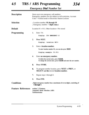 Page 32845lTRS / ARS Programming334
Emergency Dial Number Set
DescriptionStores up to ten emergency call numbers.
Emergency numbers are not subject to toll restriction, Account
Code 
- Verified mode or Electronic Station Lockout.
Selectionl Location number: 01 through 10
l Emergency number: 7 digits (max.)
DefaultLocation 01 = 911, Other location = Not stored
Programming1.
2.
3.
4.
5.
6.
7.Repeat steps 4 through 6.
8.Press END.
Enter 334.
Display: 334 EMERGENCY #
Press NEXT.
Display: Location NO?+
Enter a...