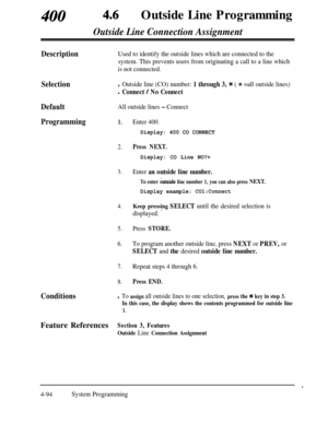 Page 329400 46Outside Line Programming
Outside Line Connection Assignment
DescriptionUsed to identify the outside lines which are connected to the
system. This prevents users from originating a call to a line which
is not connected.
Selectionl Outside line (CO) number: 1 through 3, * ( * =all outside lines)
l Connect / No Connect
DefaultAll outside lines - Connect
Programming1.
2.
Enter 400.
Display: 400 CO CONNECT
Press NEXT.
Display: CO Line NO?+
3.Enter an outside line number.
4.
5.
6.
7.
8.
To enter &side...