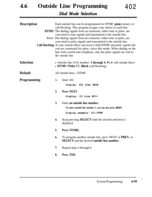 Page 33046lOutside Line Programming402
Dial Mode Selection
DescriptionEach outside line can be programmed for DTMF, p.ulse (rotary) or
call blocking. This program assigns your choice to each line.
DTMF: The dialing signals from an extension, either tone or pulse, are
converted to tone signals and transmitted to the outside line.
Pulse: The dialing signals from an extension, either tone or pulse, are
converted to pulse signals and transmitted to the outside line.
Call blocking: If your central office can receive...