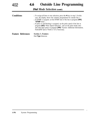 Page 331402 4~Outside Line Programming
Dial Mode Selection (contd.)
Conditionsl To assign all lines to one selection, press the Jc key in step 3. In this
case, the display shows the contents programmed for outside line 1.
l If DTMF is assigned, set the DTMF time of the line in program [404]
“DTMF lime”.
l If pulse or call blocking is assigned, set the pulse speed of the line in
program 
[403] “Pulse Speed Selection”, and set the pulse break ratio
and inter-digit pause in program 
[990] “System Additional...