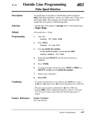 Page 332460Outside Line Programming
Pulse Speed Selection
403
Selection
DefaultAll outside lines 
- 10 pps
Programming1.Enter 403.
DescriptionAn outside line set for pulse or call blocking mode in program
[402] “Dial Mode Selection” can have two pulse rates, 10 pps (low)
and 20 pps (high). This program sets the pulse speed for each
outside line set to pulse or call blocking mode.
l Outside line (CO) number: 1 through 3, * ( * =all outside lines). 
lOpps/2Opps
Display: 403 PULSE SPEED
2.Press NEXT.
3.
4.
5.
6....