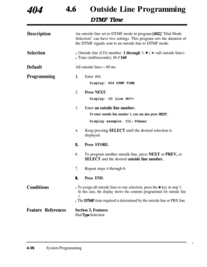 Page 333Outside Line ProgrammingDTMF Time
DescriptionAn outside line set to DTMF mode in program [402] “Dial Mode
Selection” can have two settings. This program sets the duration of
the DTMF signals sent to an outside line to DTMF mode.
Selectionl Outside line (CO) number: 1 through 3, * ( * =all outside lines)
l Time (milliseconds): 80 / 160
DefaultAll outside lines - 80 ms
Programming1.Enter 404.
Display: 404 DTMF TIME
2.Press NEXT.
Display: CO Line NO?+
3.Enter an outside line number.
To enter outside line...