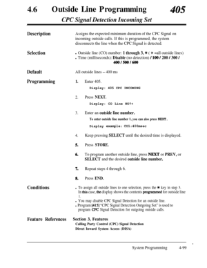 Page 33446lOutside Line Programming405
CPC Signal Detection Incoming Set
DescriptionAssigns the expected minimum duration of the CPC Signal on
incoming outside calls. If this is programmed, the system
disconnects the line when the CPC Signal is detected.
Selectionl Outside line (CO) number: 1 through 3, * ( * =all outside lines)
l Time (milliseconds): Disable (no detection) / 100 / 200 / 300 /
400/500/600
DefaultAll outside lines - 400 ms
Programming1.Enter 405.Display: 405 CPC INCOMING
2.Press NEXT.Display: CO...