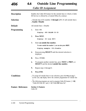 Page 335406 46Outside Line Programming
Caller ID Assignment
DescriptionEnables the Caller ID feature for the outside lines to which a Caller
ID Service is offered by a Central Office by contract.
Selectionl Outside line (CO) number: 1 through 3, * ( * =all outside lines)
l Enable / Disable
DefaultAll outside lines - Disable
Programming1.
2.
3.
4.
5.
6.
7.Repeat steps 4 through 6.
8.Press END.
Conditions
Enter 406.
Display: 406 CALLER ID CO
Press NEXT.
Display: CO Line NO?+
Enter an outside line number.
To enter...