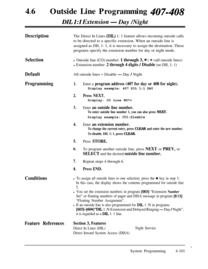 Page 33646lOutside Line Programming 407-408
DIL I:1 Extension- Day /Night
DescriptionThe Direct In Lines (DIL) 1: 1 feature allows incoming outside calls
to be directed to a specific extension. When an outside line is
assigned as DIL 1: 1, it is necessary to assign the destination. These
programs specify the extension number for day or night mode.
Selection
DefaultAll outside lines 
- Disable - Day / Night
Programming1.Enter a program address (407 for day or 408 for night).Display example: 407 DIL 
1:l DAY...