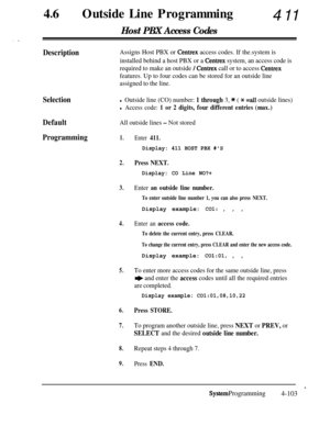 Page 33846lOutside Line Programming411
Host PBX Access Codes
DescriptionAssigns Host PBX or Centrex access codes. If the.system is
installed behind a host PBX or a 
Centrex system, an access code is
required to make an outside 
/ Centrex call or to access Centrex
features. Up to four codes can be stored for an outside line
assigned to the line.
Selection
Default
Programmingl Outside line (CO) number: 1 through 3, * ( * =all outside lines)
l Access code: 1 or 2 digits, four different entries (max.)
All outside...