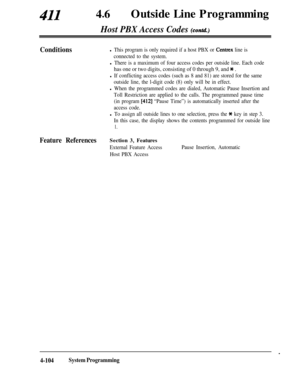 Page 33941146lOutside Line Programming
Host PBX Access Codes (contd.)
Conditionsl This program is only required if a host PBX or Centrex line is
connected to the system.
l There is a maximum of four access codes per outside line. Each code
has one or two digits, consisting of 0 through 9, and * .
l If conflicting access codes (such as 8 and 81) are stored for the same
outside line, the l-digit code (8) only will be in effect.
l When the programmed codes are dialed, Automatic Pause Insertion and
Toll Restriction...