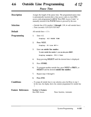 Page 34046lOutside Line Programming412
Pause Time
DescriptionAssigns the length of the pause time. The programmed pause time
is automatically inserted after a line access code or a host PBX
access code programmed in 
[41 l] “Host PBX Access Codes” or
manually inserted if the 
PAUSE button is pressed by the user.
Selectionl Outside line (CO) number: 1 through 3, * ( * =all outside lines)
l Time (seconds): 1.5 / 2.5 / 3.5 / 4.5
DefaultAll outside lines - 1.5 s
Programming1.
2.
3.
4.
5.
6.
7.
8.
Enter 412.
Display:...