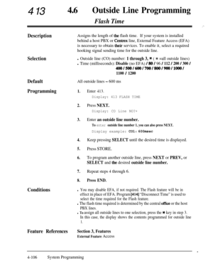 Page 341413460Outside Line Programming
Flash Time
., ‘”
DescriptionAssigns the length of the flash time.If your system is installed
behind a host PBX or 
Centrex line, External Feature Access (EFA)
is necessary to obtain 
their services. To enable it, select a required
hooking signal sending time for the outside line.
Selectionl Outside line (CO) number: 1 through 3, * ( * =all outside lines)
l Time (milliseconds): Disable (no EFA) / 80 / 96 / 112 / 200 / 300 /
400/500/600/700/800/900/1ooo/
1100 / 1200...