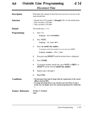 Page 342460Outside Line Programming414
Disconnect Time
DescriptionDetermines the amount of time between successive accesses to the
same outside line.
Selectionl Outside line (CO) number: 1 through 3, * ( * =all outside lines)
l Time (seconds): 1.5 / 4.0
l Time (seconds): 1.5 / 4.0
DefaultAll outside lines - 1.5 s
Programming1.
2.
3.
4.
5.
6.
7.
8.
Enter 414.
Display: 414 DISCONNECT
Press NEXT.
Display: CO Line NO?+
Enter an outside line number.
To program outside line number 1, you can also press NEXT.
Display...