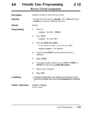 Page 34446lOutside Line Programming416
Reverse Circuit Assignment
DescriptionEnables or disables to detect Reverse Circuit.
Selectionl Outside line (CO) number: 1 through 3, * ( * =all outside lines)
l Regular (no detection) / Reverse (detection)
DefaultRegular
Programming1.
2.Press NEXT.
Display: CO Line NO?+
3.Enter an outside line number.
To enter outside line number 1, you can also press NEXT.
Display example: COl:Regular
4.
5.
6.Keep pressing SELECT until the desired selection is
displayed.
Press STORE.
To...