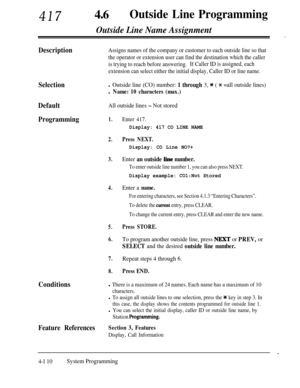 Page 345417460Outside Line Programming
Outside Line Name Assignment
DescriptionAssigns names of the company or customer to each outside line so that
the operator or extension user can find the destination which the caller
is trying to reach before answering.If Caller ID is assigned, each
extension can select either the initial display, Caller ID or line name.
Selection
Default
All outside lines - Not stored
Programming1.Enter 417.
l Outside line (CO) number: 1 through 3, * ( * =all outside lines)
l Name: 10...