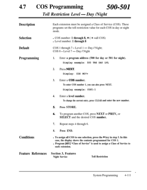 Page 34647
lCOS Programming500-501
Toll Restriction Level- Day /Night
DescriptionEach extension must be assigned a Class of Service (COS). These
programs set the toll restriction value for each COS in day or night
mode.
Selectionl COS number: 1 through 8, * ( * =all COS)
l Level number: 1 through 8
DefaultCOS 1 through 7 - Level 1 - Day / Night;
COS 8 
- Level 7 - Day / Night
Programming1.
2.
3.
4.
5.
6.
7.
8.
Conditions
Enter a program address (500 for day or 501 for night).
Display example: 500 TRS DAY LVL...
