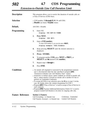 Page 347502470COS Programming
Extension-to-Outside Line Call Duration Limit
DescriptionThis program allows you to restrict the duration of outside calls on
a Class of Service (COS) basis.
Selectionl COS number: 1 through 8, * ( * =all COS)
l Disable (no limit) / Enable (limit)
Default,All COS - Disable
Programming1.
2.
3.
4.
5.
6.
7.
-8.Enter 502.
Display: 502 EXT-CO TIMER
Press NEXT.Display: COS NO?+
Enter a COS number.
To enter COS number 1, you can also press NEXT.Display example: 
COSl:Disable
Keep pressing...