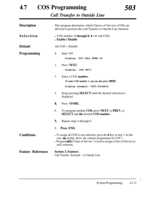 Page 34847
lCOS Programming503
Call Transfer to Outside Line
DescriptionThis program determines which Classes of Services (COS) are
allowed to perform the Call Transfer to Outside Line function.Selection
l COS number: 1 through 8, 3c ( % =all COS)
l Enable / Disable
DefaultAll COS - Disable
Programming1.Enter 503.Display: 503 CALL XFER CO
2.Press NEXT.Display: COS NO?+
3.Enter a COS number.
To enter COS number 1, you can also press NEXT.Display example: 
COS1:Disable
4.Keep pressing SELECT until the desired...