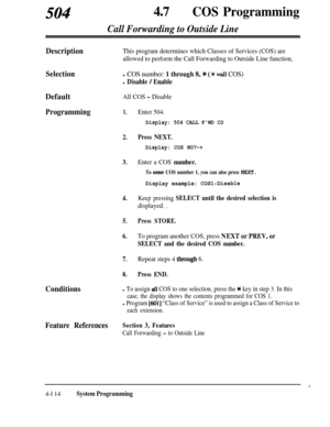 Page 34950447aCOS Programming
Call Forwarding to Outside Line
DescriptionThis program determines which Classes of Services (COS) are
allowed to perform the Call Forwarding to Outside Line function,
Selectionl COS number: 1 through 8, * (* =all COS)
l Disable / Enable
DefaultAll COS - Disable
Programming1.
2.
3.
4.
5.
6.
7.
8.
Enter 504.
Display: 504 CALL FWD CO
Press NEXT.
Display: COS NO?-+
Enter a COS number.
To enter COS number 1, you can also press NEXT.
Display example: COS1:Disable
Keep pressing SELECT...