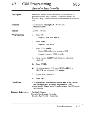 Page 35047
lCOS Programming505
Executive Busy Override
DescriptionDetermines which Classes of Services (COS) are allowed to
perform Executive Busy Override 
- Extension / Outside Line.
Executive Busy Override allows the user to interrupt an established
call.
Selectionl COS number: 1 through 8, * ( * =all COS)
l Disable / Enable
DefaultAll COS - Disable
Programming1.
2.
3.
4.
5.
6.
7.Repeat steps 4 through 6.
8.Press END.
Conditions
Enter 505.Display: 505 EXEC BSY OR
Press NEXT.Display: COS NO?+
Enter a COS...