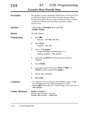 Page 35150647lCOS Programming
Executive Busy Override Deny
DescriptionThis program is used to determine which Classes of Services (COS)
are allowed to deny Executive Busy Override. Executive Busy
Override Deny allows the user to prevent Executive Busy Override
- Extension / Outside Line from being executed by another
extension user.
Selectionl COS number: 1 through 8, * ( % =all COS)
l Disable / Enable
DefaultAll COS - Enable
Programming1.
2.
3.
4.
5.
6.
7.
8.
Enter 506.Display: 506 EXEC BSY DNY
Press...