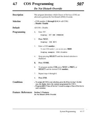 Page 352470COS Programming507Do Not Disturb Override
DescriptionThis program determines which Classes of Services (COS) are
allowed to perform Do Not Disturb (DND) Override.
Selectionl COS number: 1 through 8, * (* =all COS)
l Disable / Enable
DefaultAll COS - Disable
Programming1.
2.Press NEXT.
3.
4.
5.
6.
7.
8.Enter 507.
Display: 507 DND OVERRIDE
Display: COS NO?+
Enter a COS number.
To enter COS number 1, you can also press NEXT.
Display example: COS1:Disable
Keep pressing SELECT until the desired selection...